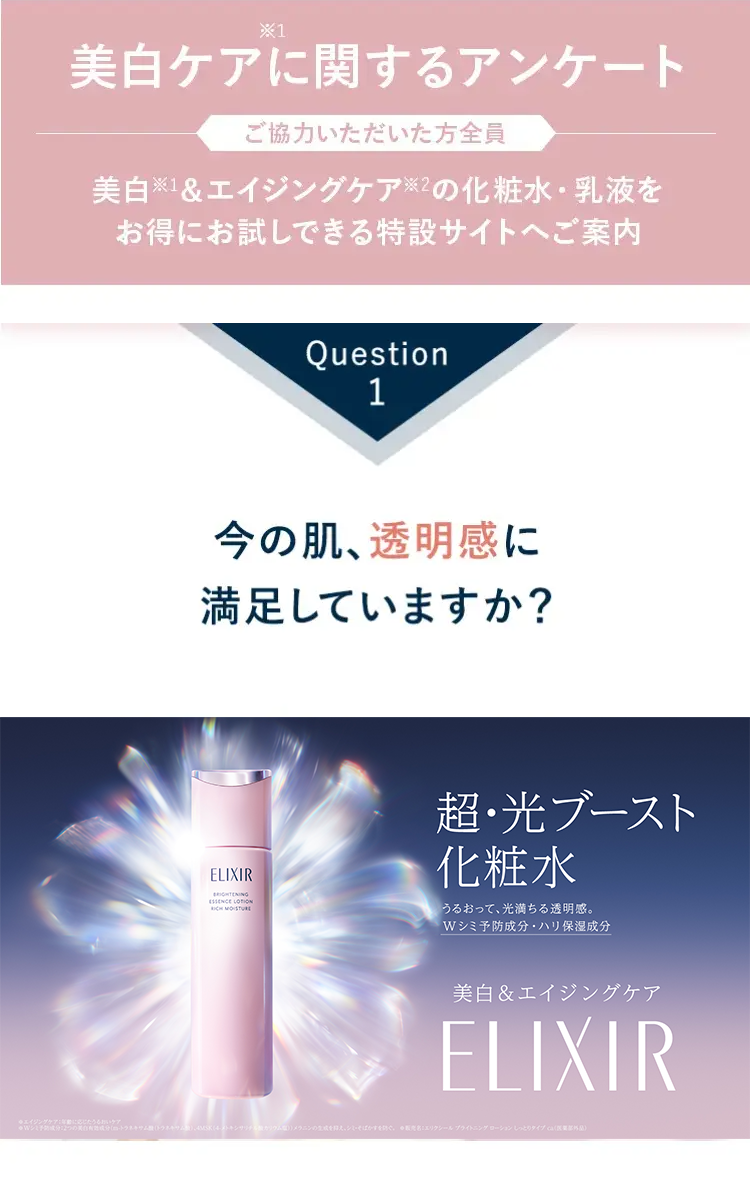 *1
美白ケアに関するアンケート
ご協力いただいた方全員
美白 ※1&エイジングケア ※2の化粧水・乳液を
お得にお試しできる特設サイトへご案内
Question
1
今の肌、透明感に
満足していますか?
ELIXIR
BRIGHTENING
ESSENCE LOTION
RICH MOISTURE
超･光ブースト
化粧水
うるおって、 光満ちる透明感。
Wシミ予防成分・ハリ保湿成分
美白& エイジングケア
ELIXIR
トラネキサム)、4MSK(4ストキシサリチル
ばかすを防ぐ。エリクシールブライトニングローション しっとりタイプ)